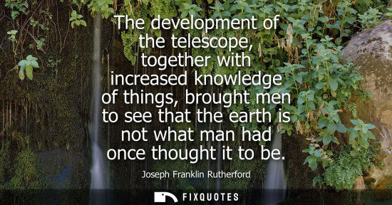 Small: The development of the telescope, together with increased knowledge of things, brought men to see that 