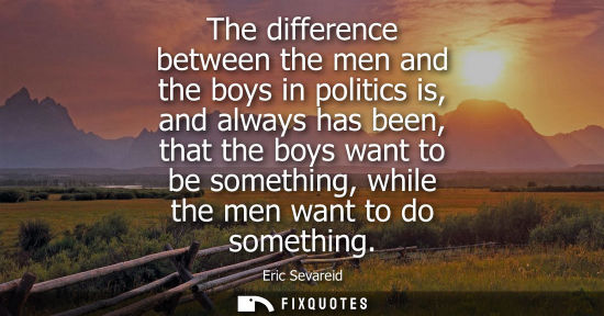 Small: The difference between the men and the boys in politics is, and always has been, that the boys want to 