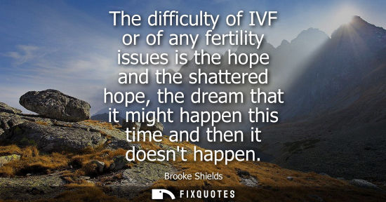 Small: The difficulty of IVF or of any fertility issues is the hope and the shattered hope, the dream that it 