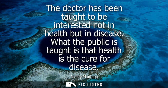 Small: The doctor has been taught to be interested not in health but in disease. What the public is taught is 