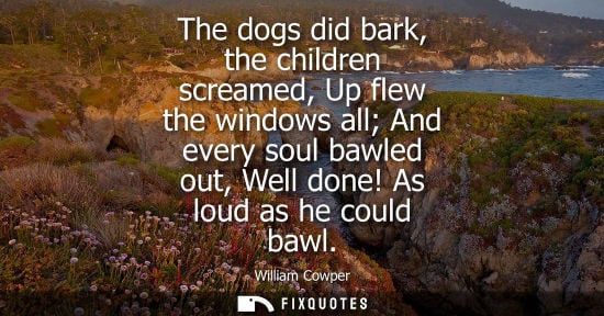 Small: The dogs did bark, the children screamed, Up flew the windows all And every soul bawled out, Well done!