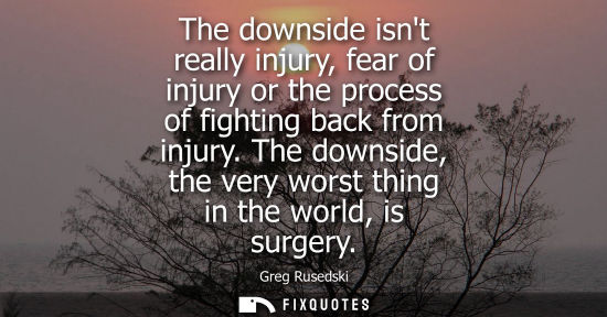 Small: The downside isnt really injury, fear of injury or the process of fighting back from injury. The downsi