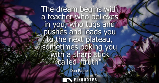 Small: The dream begins with a teacher who believes in you, who tugs and pushes and leads you to the next plat