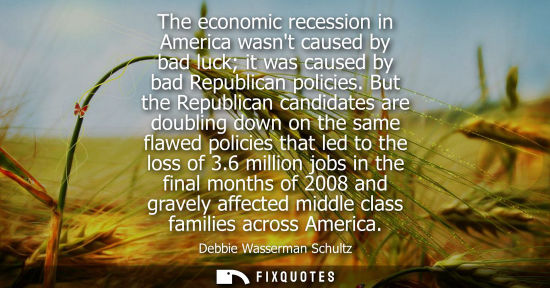 Small: The economic recession in America wasnt caused by bad luck it was caused by bad Republican policies. But the R