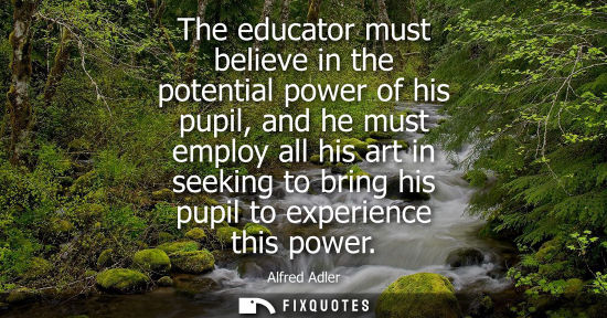 Small: The educator must believe in the potential power of his pupil, and he must employ all his art in seekin