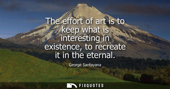 Small: The effort of art is to keep what is interesting in existence, to recreate it in the eternal
