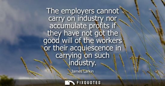 Small: The employers cannot carry on industry nor accumulate profits if they have not got the good will of the