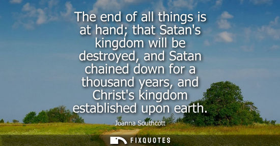 Small: The end of all things is at hand that Satans kingdom will be destroyed, and Satan chained down for a th