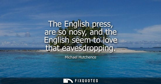 Small: The English press, are so nosy, and the English seem to love that eavesdropping