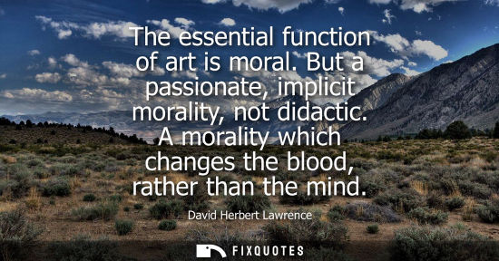 Small: The essential function of art is moral. But a passionate, implicit morality, not didactic. A morality w