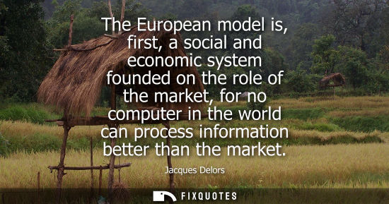 Small: The European model is, first, a social and economic system founded on the role of the market, for no co