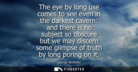 Small: The eye by long use comes to see even in the darkest cavern: and there is no subject so obscure but we 