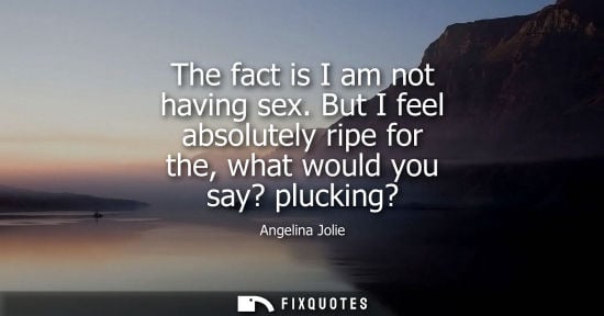 Small: The fact is I am not having sex. But I feel absolutely ripe for the, what would you say? plucking?