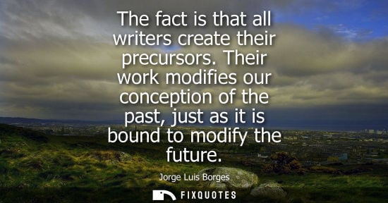Small: The fact is that all writers create their precursors. Their work modifies our conception of the past, just as 