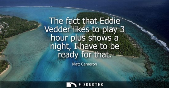 Small: The fact that Eddie Vedder likes to play 3 hour plus shows a night, I have to be ready for that