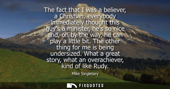 Small: The fact that I was a believer, a Christian, everybody immediately thought this guys a minister, hes so