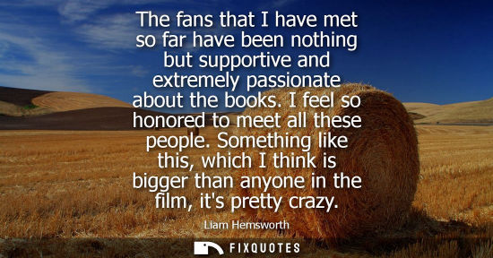 Small: The fans that I have met so far have been nothing but supportive and extremely passionate about the books. I f