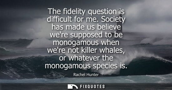 Small: The fidelity question is difficult for me. Society has made us believe were supposed to be monogamous when wer