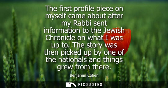 Small: The first profile piece on myself came about after my Rabbi sent information to the Jewish Chronicle on