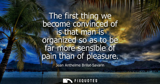 Small: The first thing we become convinced of is that man is organized so as to be far more sensible of pain t