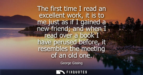 Small: The first time I read an excellent work, it is to me just as if I gained a new friend and when I read o