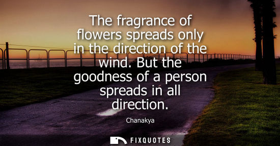 Small: The fragrance of flowers spreads only in the direction of the wind. But the goodness of a person spread