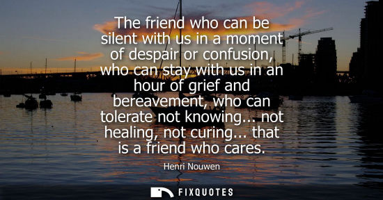 Small: The friend who can be silent with us in a moment of despair or confusion, who can stay with us in an ho