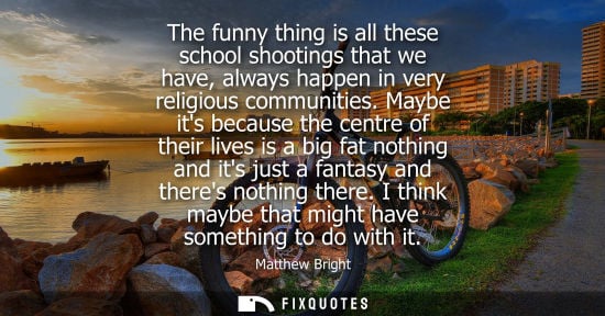 Small: The funny thing is all these school shootings that we have, always happen in very religious communities.