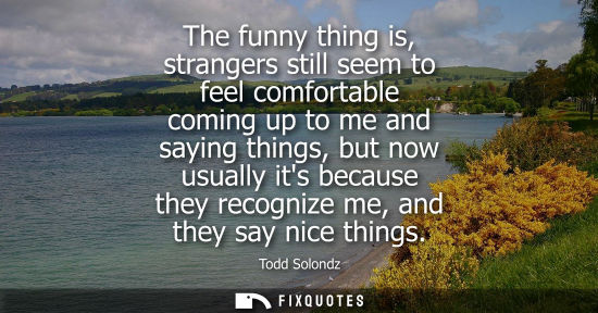 Small: The funny thing is, strangers still seem to feel comfortable coming up to me and saying things, but now