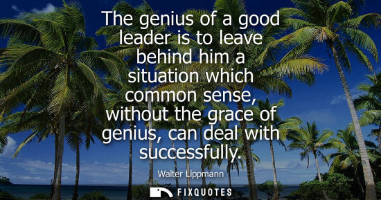 Small: The genius of a good leader is to leave behind him a situation which common sense, without the grace of