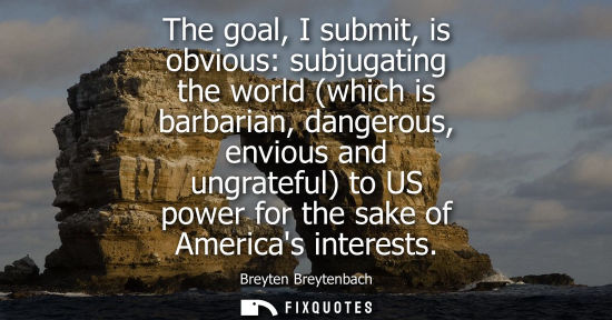 Small: The goal, I submit, is obvious: subjugating the world (which is barbarian, dangerous, envious and ungra