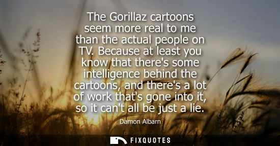 Small: The Gorillaz cartoons seem more real to me than the actual people on TV. Because at least you know that