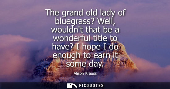 Small: The grand old lady of bluegrass? Well, wouldnt that be a wonderful title to have? I hope I do enough to
