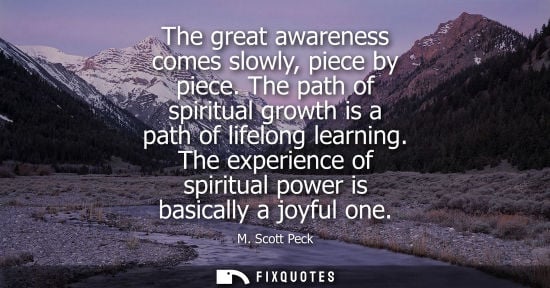 Small: The great awareness comes slowly, piece by piece. The path of spiritual growth is a path of lifelong learning.