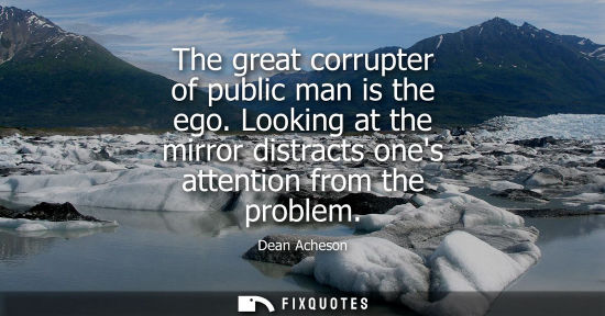 Small: The great corrupter of public man is the ego. Looking at the mirror distracts ones attention from the p