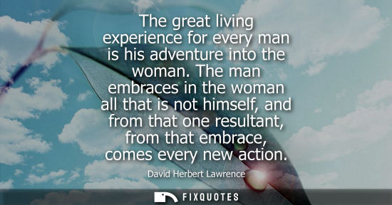 Small: The great living experience for every man is his adventure into the woman. The man embraces in the woman all t