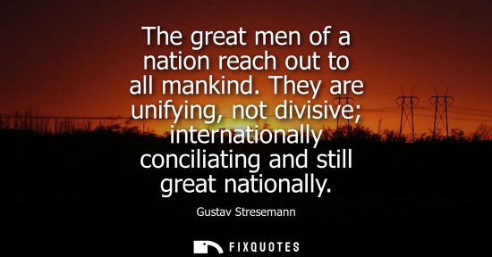 Small: The great men of a nation reach out to all mankind. They are unifying, not divisive internationally con