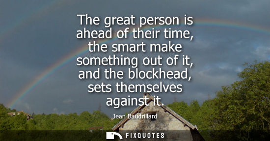 Small: The great person is ahead of their time, the smart make something out of it, and the blockhead, sets th