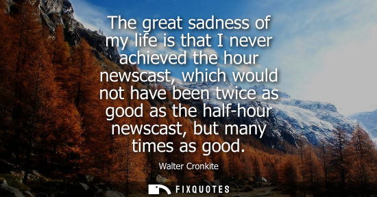 Small: The great sadness of my life is that I never achieved the hour newscast, which would not have been twic