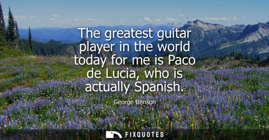 Small: The greatest guitar player in the world today for me is Paco de Lucia, who is actually Spanish