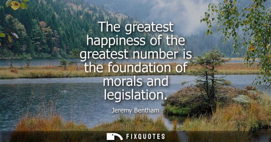 Small: The greatest happiness of the greatest number is the foundation of morals and legislation