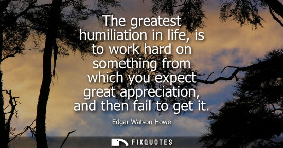 Small: The greatest humiliation in life, is to work hard on something from which you expect great appreciation