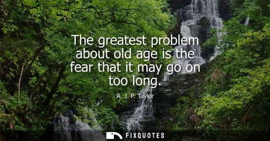 Small: The greatest problem about old age is the fear that it may go on too long