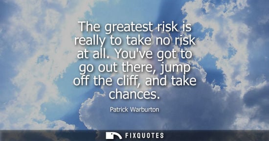 Small: The greatest risk is really to take no risk at all. Youve got to go out there, jump off the cliff, and 