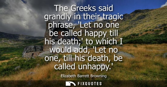 Small: The Greeks said grandly in their tragic phrase, Let no one be called happy till his death to which I would add