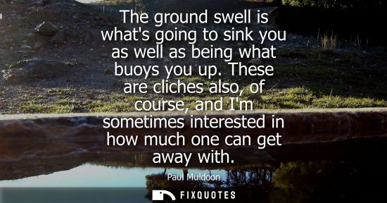 Small: The ground swell is whats going to sink you as well as being what buoys you up. These are cliches also,