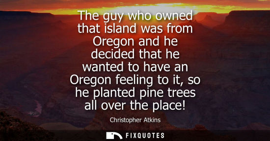 Small: The guy who owned that island was from Oregon and he decided that he wanted to have an Oregon feeling t