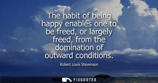 Small: The habit of being happy enables one to be freed, or largely freed, from the domination of outward cond