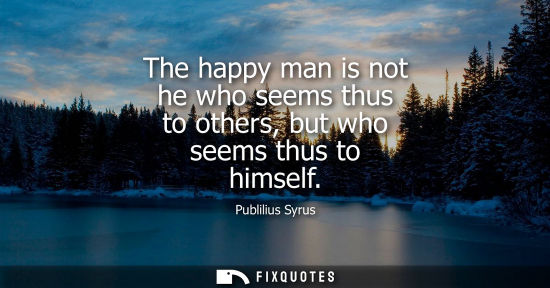 Small: The happy man is not he who seems thus to others, but who seems thus to himself