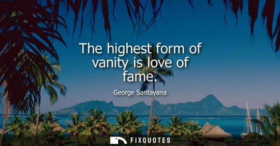 Small: The highest form of vanity is love of fame - George Santayana